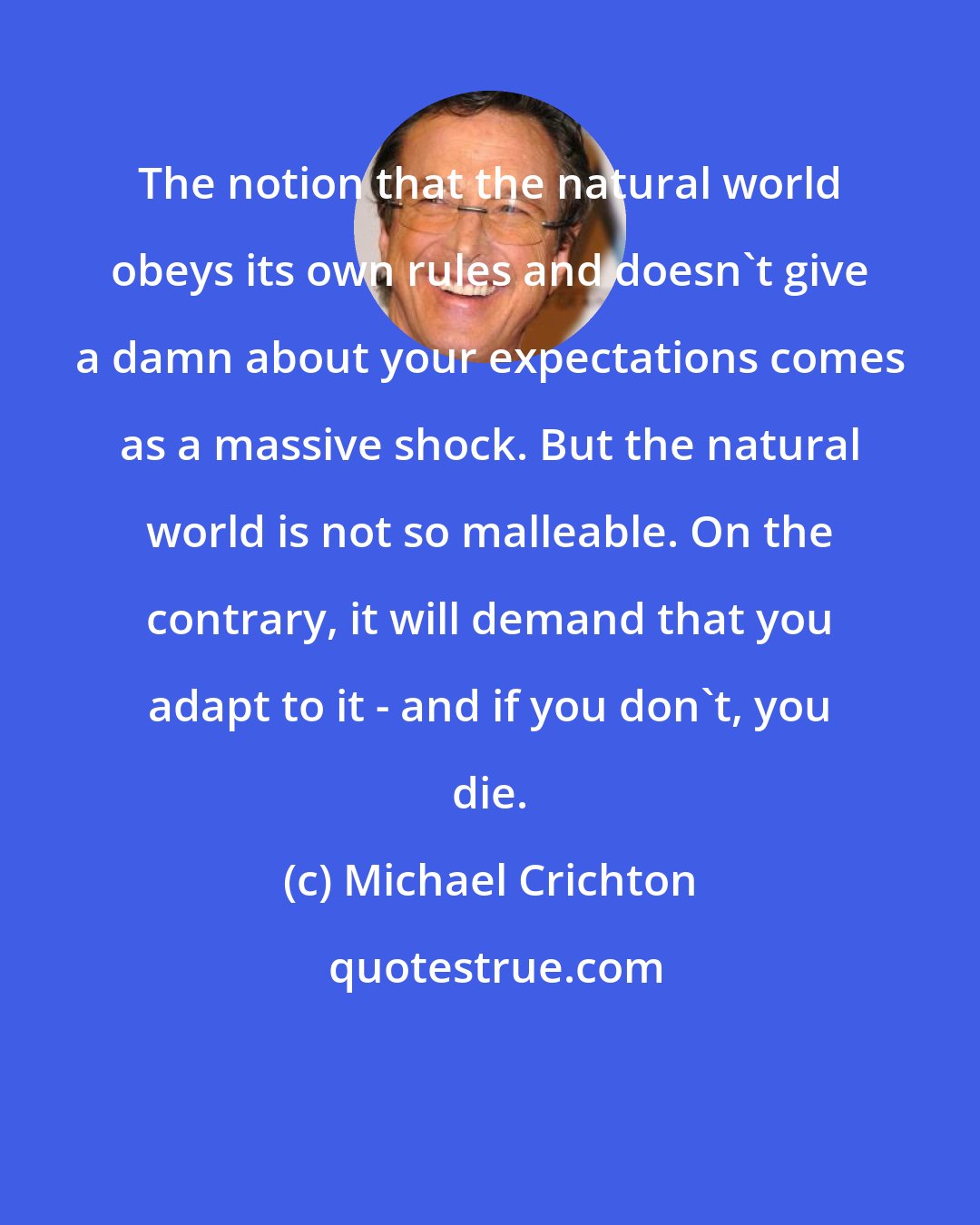 Michael Crichton: The notion that the natural world obeys its own rules and doesn't give a damn about your expectations comes as a massive shock. But the natural world is not so malleable. On the contrary, it will demand that you adapt to it - and if you don't, you die.