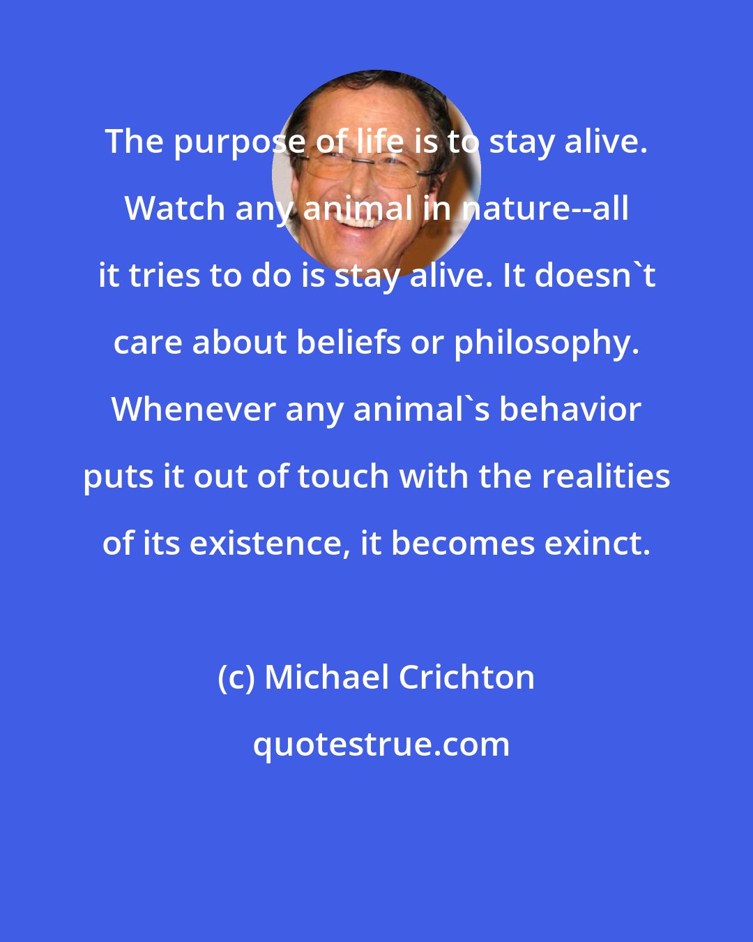 Michael Crichton: The purpose of life is to stay alive. Watch any animal in nature--all it tries to do is stay alive. It doesn't care about beliefs or philosophy. Whenever any animal's behavior puts it out of touch with the realities of its existence, it becomes exinct.