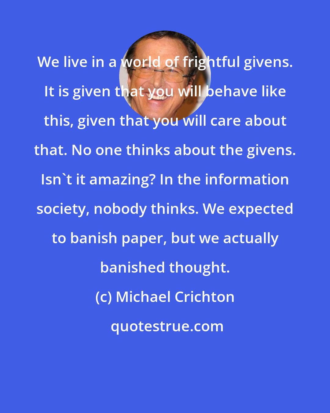 Michael Crichton: We live in a world of frightful givens. It is given that you will behave like this, given that you will care about that. No one thinks about the givens. Isn't it amazing? In the information society, nobody thinks. We expected to banish paper, but we actually banished thought.