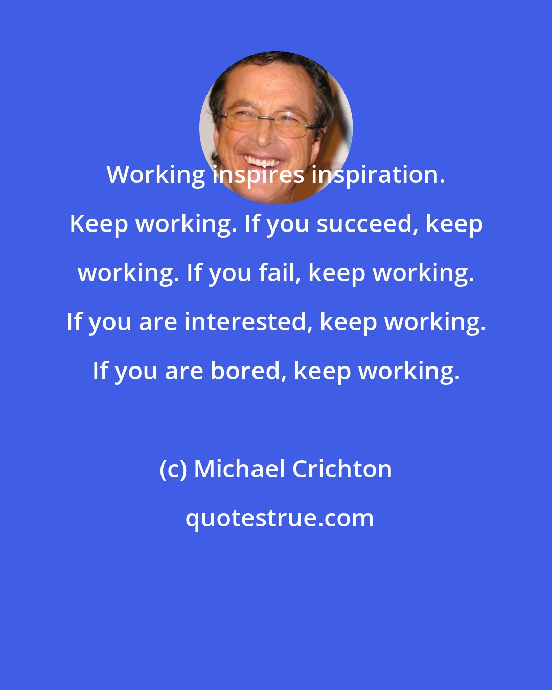 Michael Crichton: Working inspires inspiration. Keep working. If you succeed, keep working. If you fail, keep working. If you are interested, keep working. If you are bored, keep working.