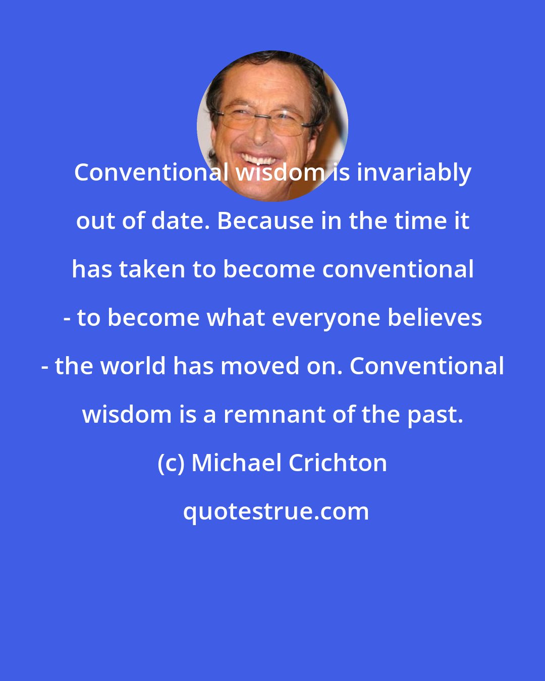 Michael Crichton: Conventional wisdom is invariably out of date. Because in the time it has taken to become conventional - to become what everyone believes - the world has moved on. Conventional wisdom is a remnant of the past.