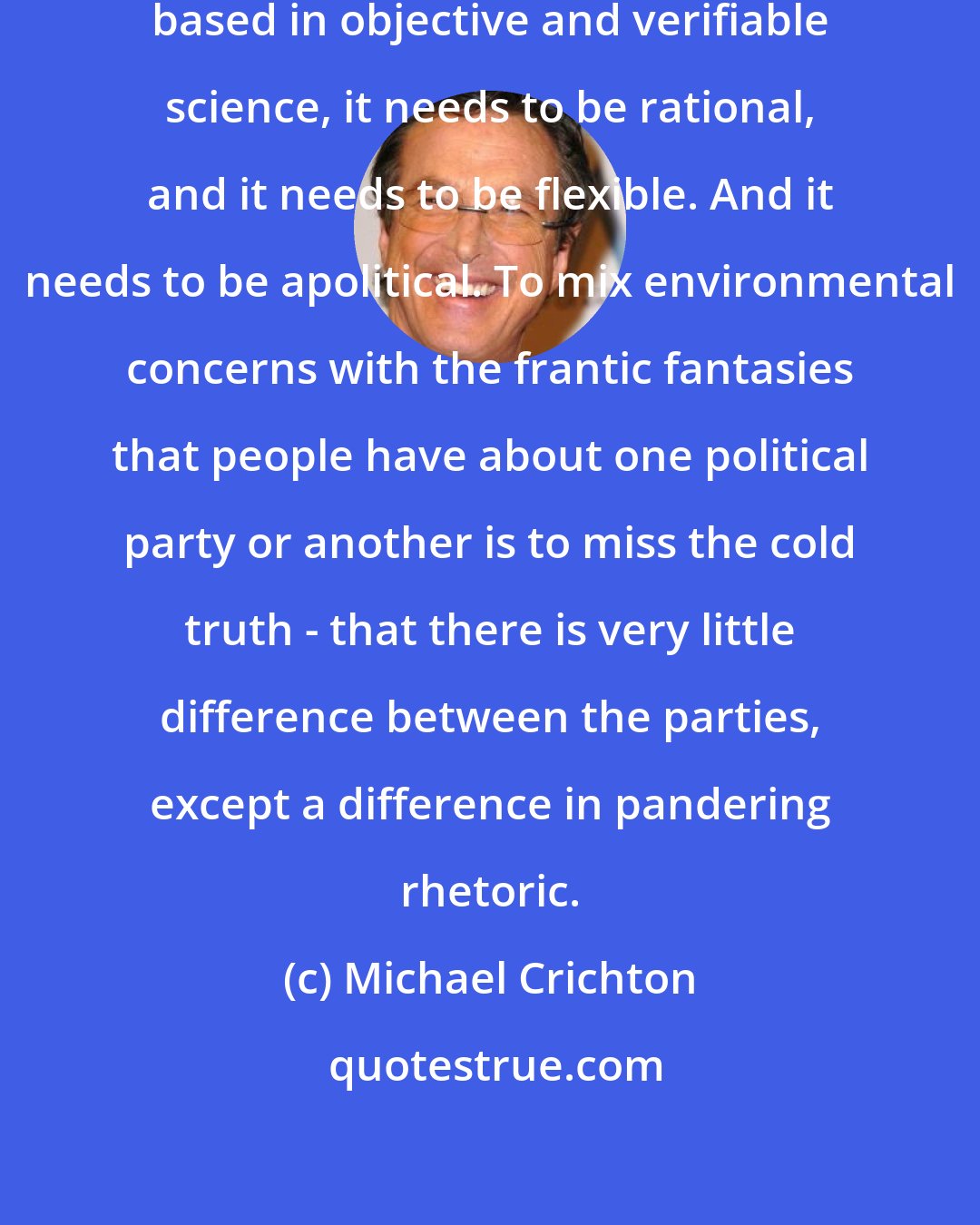 Michael Crichton: Environmentalism needs to be absolutely based in objective and verifiable science, it needs to be rational, and it needs to be flexible. And it needs to be apolitical. To mix environmental concerns with the frantic fantasies that people have about one political party or another is to miss the cold truth - that there is very little difference between the parties, except a difference in pandering rhetoric.