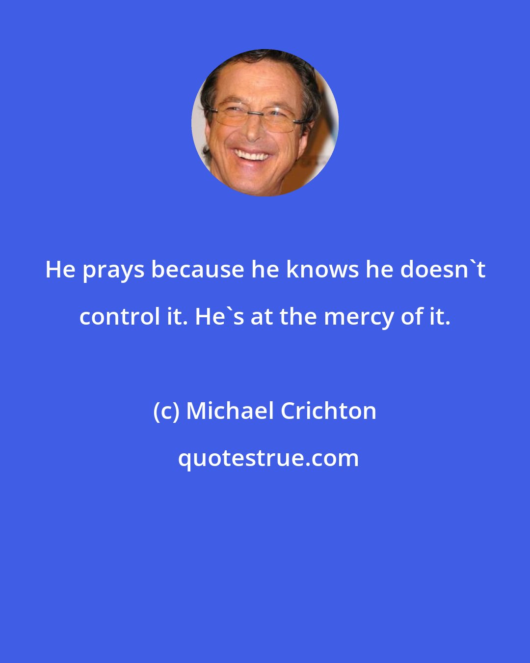 Michael Crichton: He prays because he knows he doesn't control it. He's at the mercy of it.