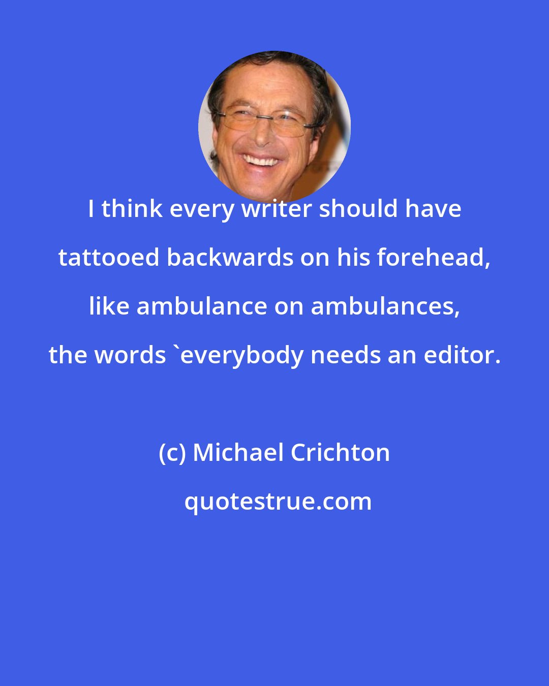 Michael Crichton: I think every writer should have tattooed backwards on his forehead, like ambulance on ambulances, the words 'everybody needs an editor.