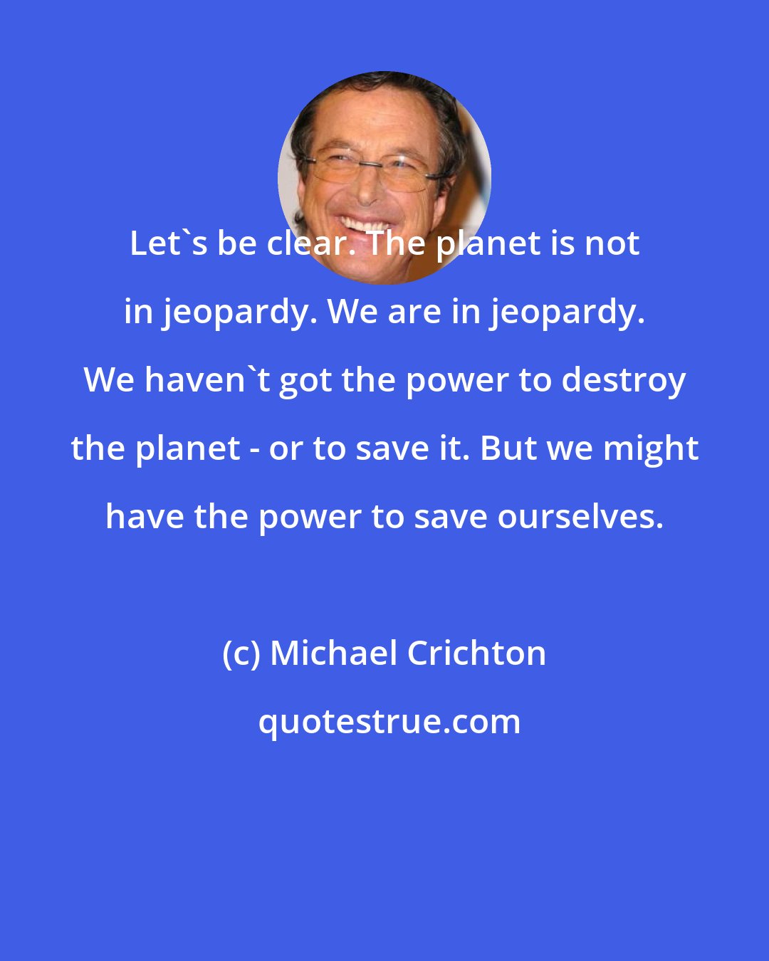 Michael Crichton: Let's be clear. The planet is not in jeopardy. We are in jeopardy. We haven't got the power to destroy the planet - or to save it. But we might have the power to save ourselves.