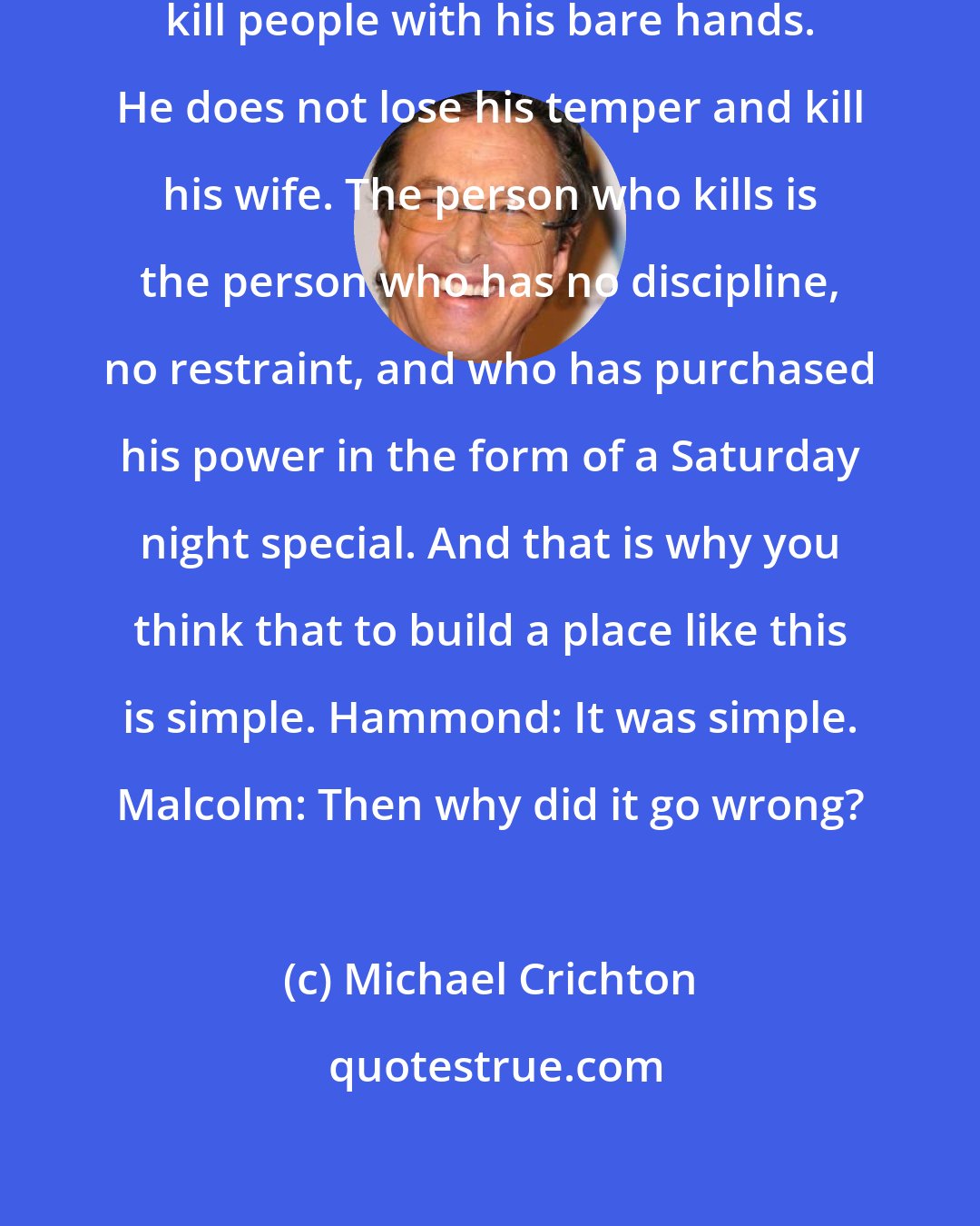 Michael Crichton: Malcolm: A karate master does not kill people with his bare hands. He does not lose his temper and kill his wife. The person who kills is the person who has no discipline, no restraint, and who has purchased his power in the form of a Saturday night special. And that is why you think that to build a place like this is simple. Hammond: It was simple. Malcolm: Then why did it go wrong?