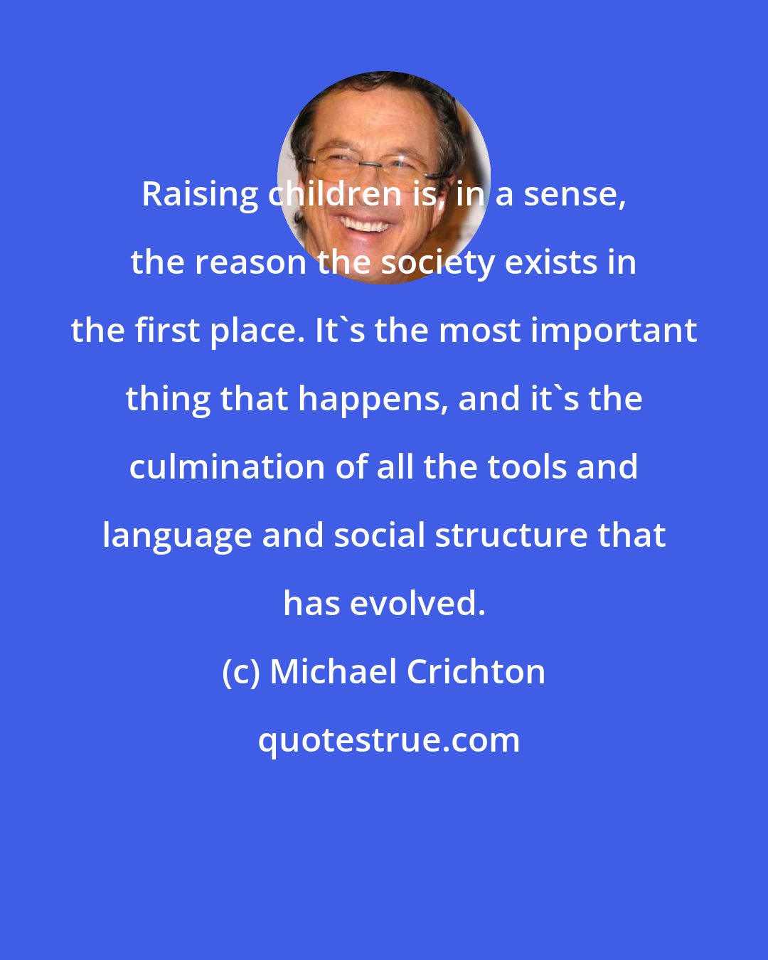 Michael Crichton: Raising children is, in a sense, the reason the society exists in the first place. It's the most important thing that happens, and it's the culmination of all the tools and language and social structure that has evolved.