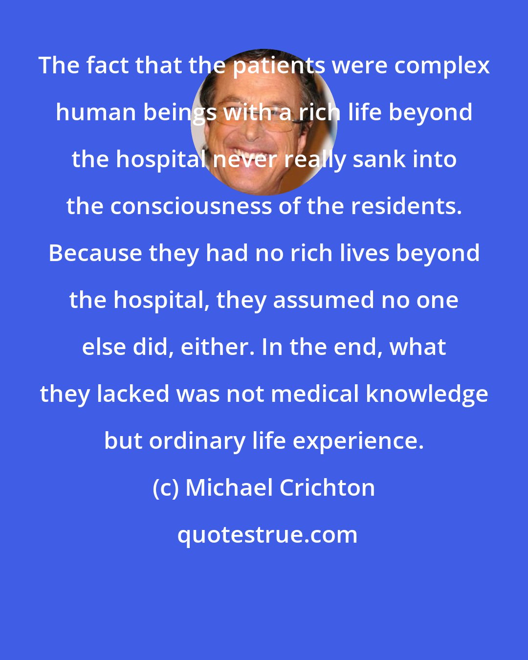 Michael Crichton: The fact that the patients were complex human beings with a rich life beyond the hospital never really sank into the consciousness of the residents. Because they had no rich lives beyond the hospital, they assumed no one else did, either. In the end, what they lacked was not medical knowledge but ordinary life experience.