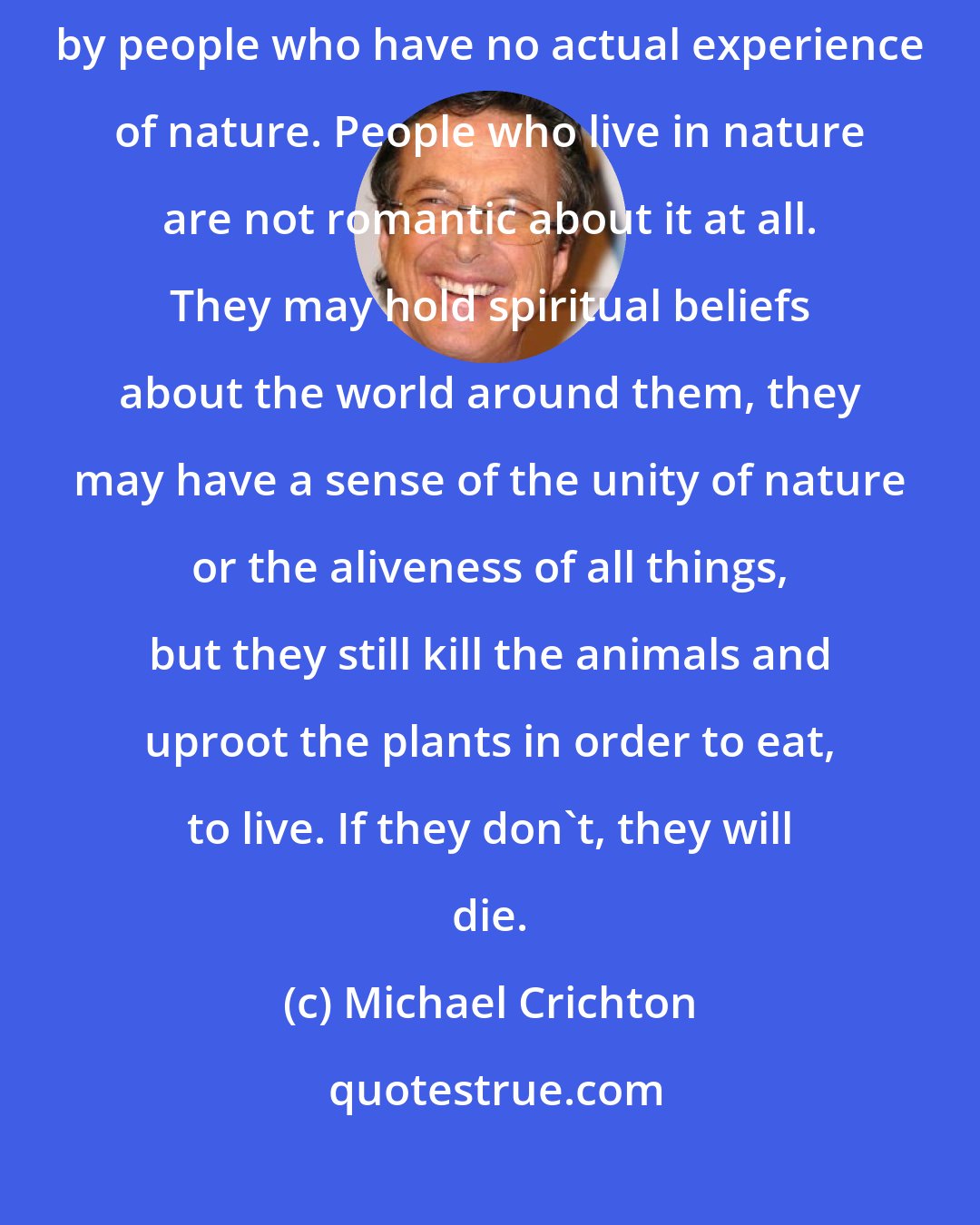 Michael Crichton: The romantic view of the natural world as a blissful Eden is only held by people who have no actual experience of nature. People who live in nature are not romantic about it at all. They may hold spiritual beliefs about the world around them, they may have a sense of the unity of nature or the aliveness of all things, but they still kill the animals and uproot the plants in order to eat, to live. If they don't, they will die.