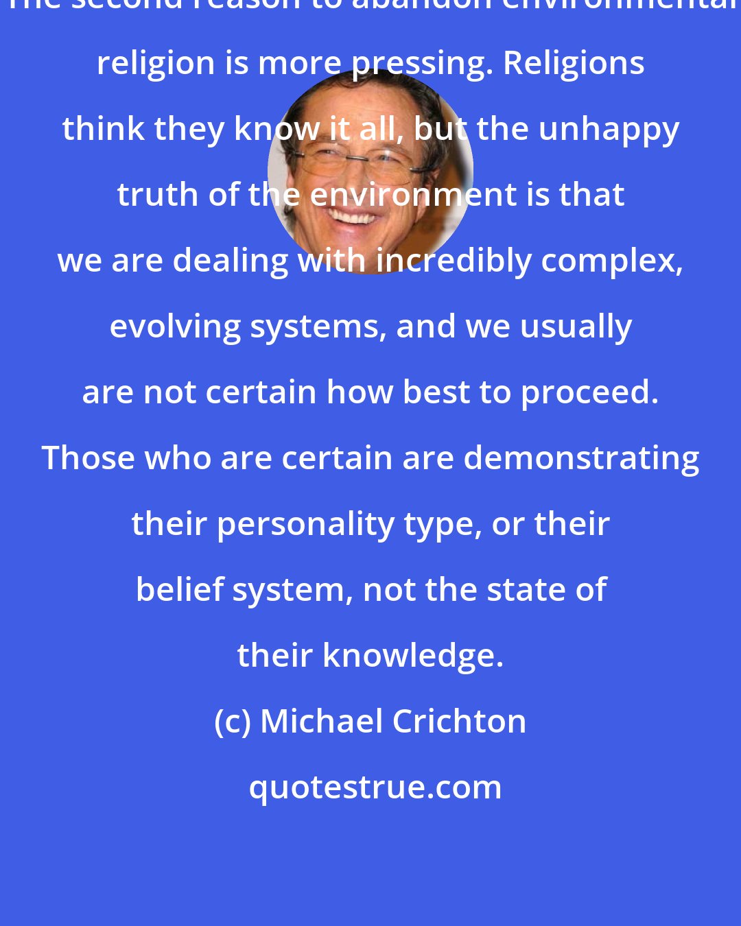 Michael Crichton: The second reason to abandon environmental religion is more pressing. Religions think they know it all, but the unhappy truth of the environment is that we are dealing with incredibly complex, evolving systems, and we usually are not certain how best to proceed. Those who are certain are demonstrating their personality type, or their belief system, not the state of their knowledge.