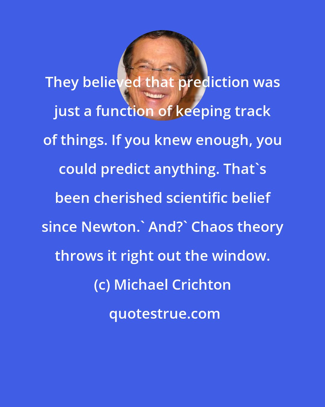 Michael Crichton: They believed that prediction was just a function of keeping track of things. If you knew enough, you could predict anything. That's been cherished scientific belief since Newton.' And?' Chaos theory throws it right out the window.