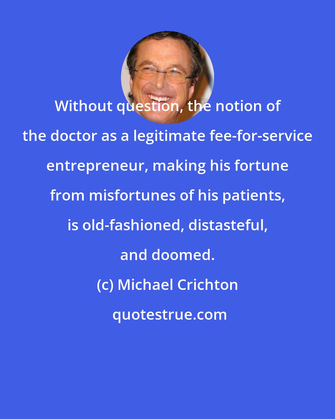 Michael Crichton: Without question, the notion of the doctor as a legitimate fee-for-service entrepreneur, making his fortune from misfortunes of his patients, is old-fashioned, distasteful, and doomed.