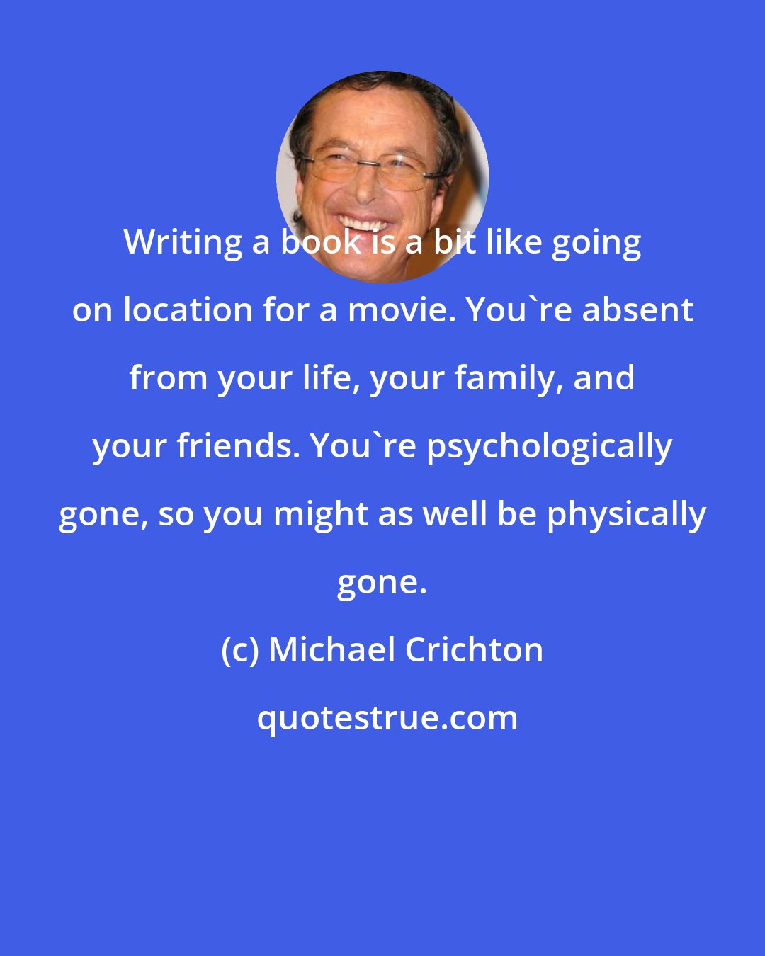 Michael Crichton: Writing a book is a bit like going on location for a movie. You're absent from your life, your family, and your friends. You're psychologically gone, so you might as well be physically gone.