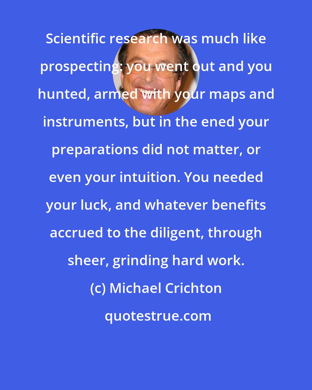 Michael Crichton: Scientific research was much like prospecting: you went out and you hunted, armed with your maps and instruments, but in the ened your preparations did not matter, or even your intuition. You needed your luck, and whatever benefits accrued to the diligent, through sheer, grinding hard work.