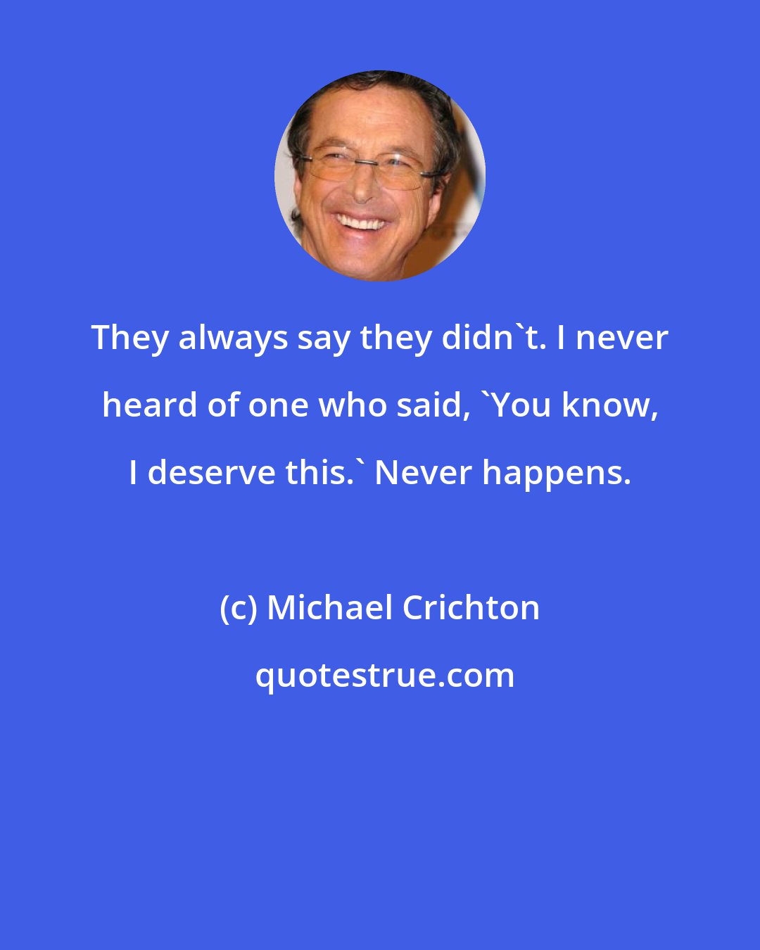 Michael Crichton: They always say they didn't. I never heard of one who said, 'You know, I deserve this.' Never happens.