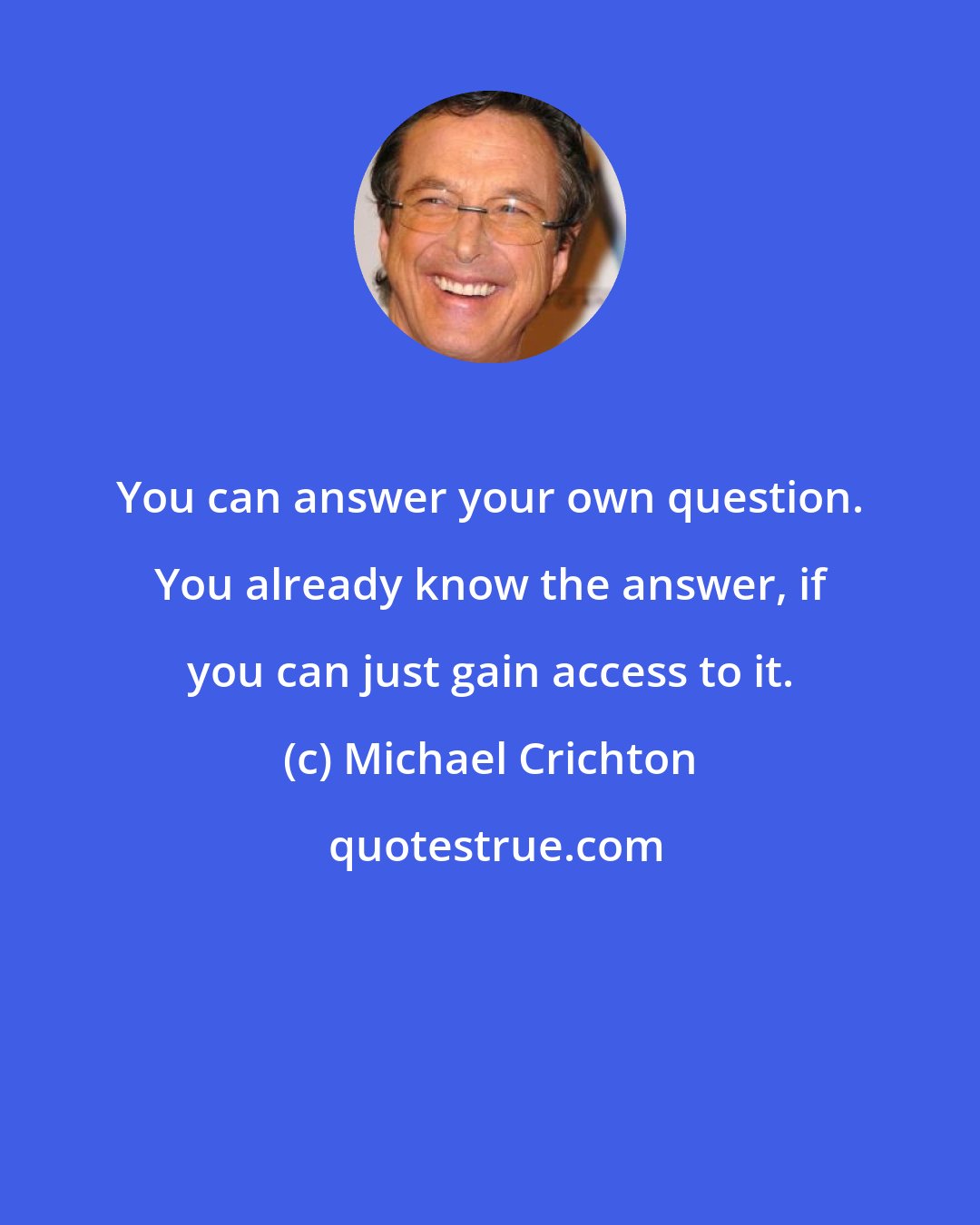 Michael Crichton: You can answer your own question. You already know the answer, if you can just gain access to it.