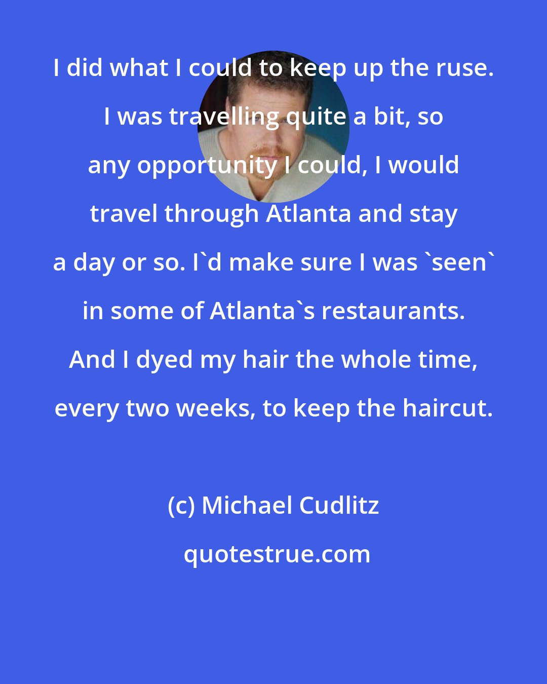 Michael Cudlitz: I did what I could to keep up the ruse. I was travelling quite a bit, so any opportunity I could, I would travel through Atlanta and stay a day or so. I'd make sure I was 'seen' in some of Atlanta's restaurants. And I dyed my hair the whole time, every two weeks, to keep the haircut.