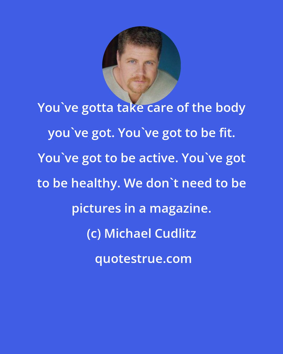 Michael Cudlitz: You've gotta take care of the body you've got. You've got to be fit. You've got to be active. You've got to be healthy. We don't need to be pictures in a magazine.