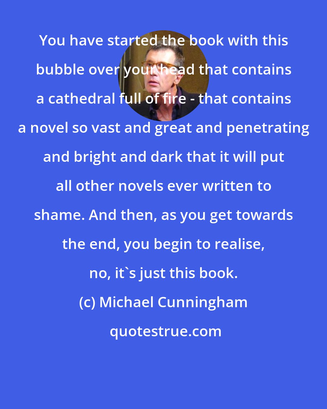 Michael Cunningham: You have started the book with this bubble over your head that contains a cathedral full of fire - that contains a novel so vast and great and penetrating and bright and dark that it will put all other novels ever written to shame. And then, as you get towards the end, you begin to realise, no, it's just this book.