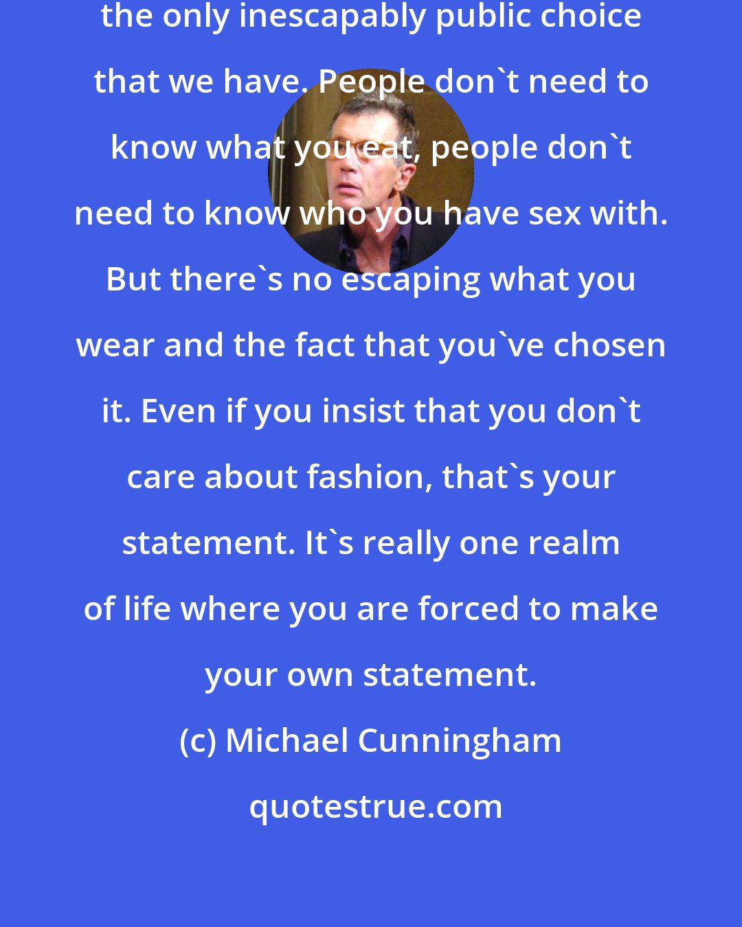 Michael Cunningham: How we dress is, as far as I can tell, the only inescapably public choice that we have. People don't need to know what you eat, people don't need to know who you have sex with. But there's no escaping what you wear and the fact that you've chosen it. Even if you insist that you don't care about fashion, that's your statement. It's really one realm of life where you are forced to make your own statement.