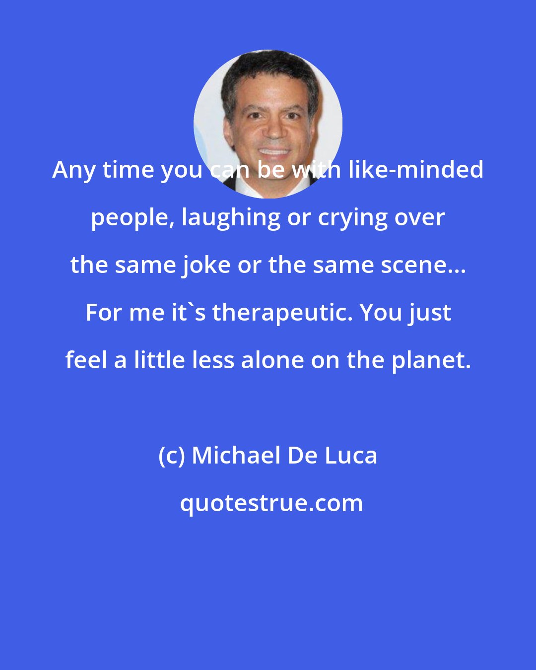 Michael De Luca: Any time you can be with like-minded people, laughing or crying over the same joke or the same scene... For me it's therapeutic. You just feel a little less alone on the planet.