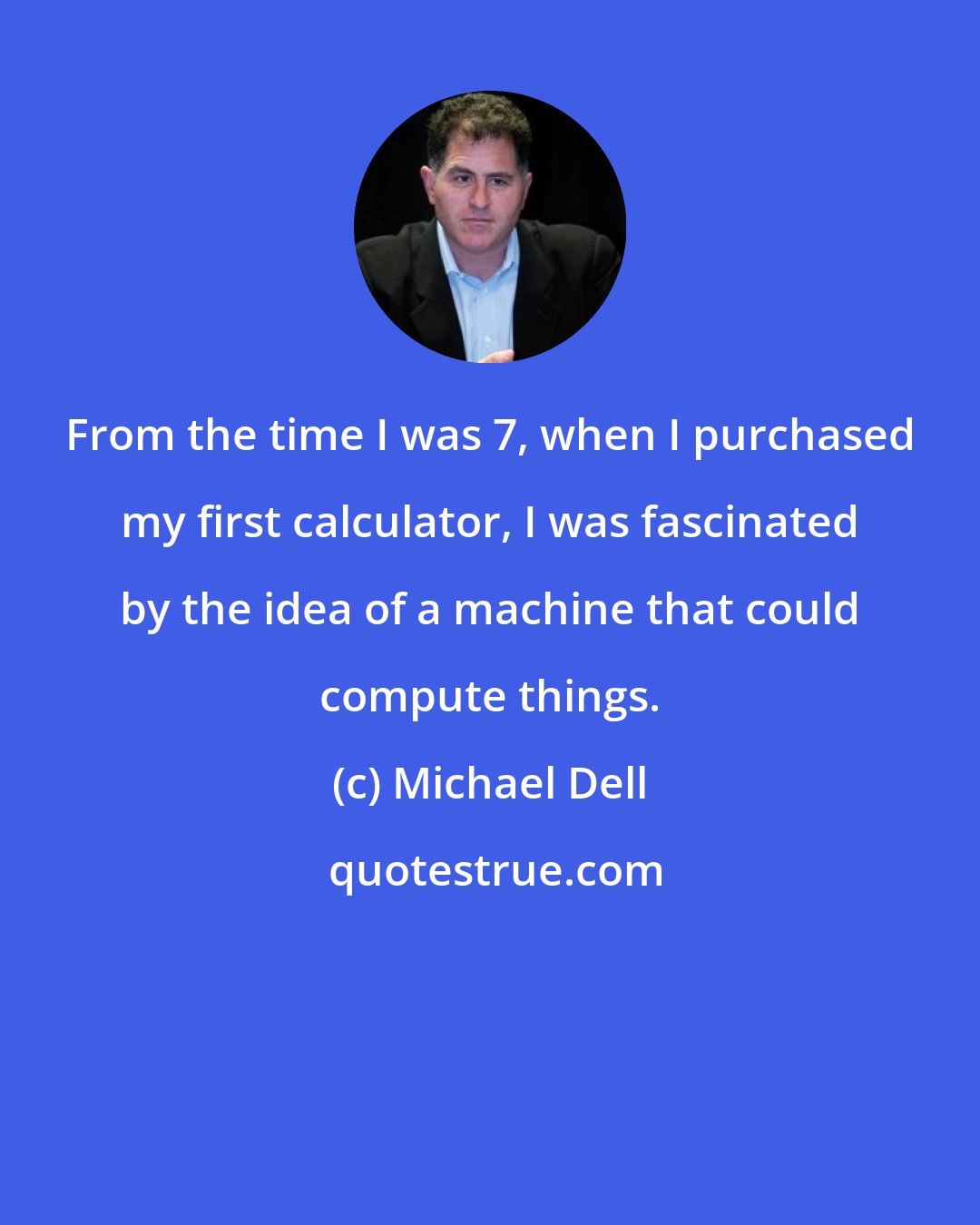 Michael Dell: From the time I was 7, when I purchased my first calculator, I was fascinated by the idea of a machine that could compute things.