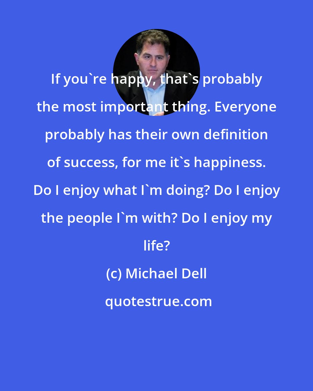 Michael Dell: If you're happy, that's probably the most important thing. Everyone probably has their own definition of success, for me it's happiness. Do I enjoy what I'm doing? Do I enjoy the people I'm with? Do I enjoy my life?