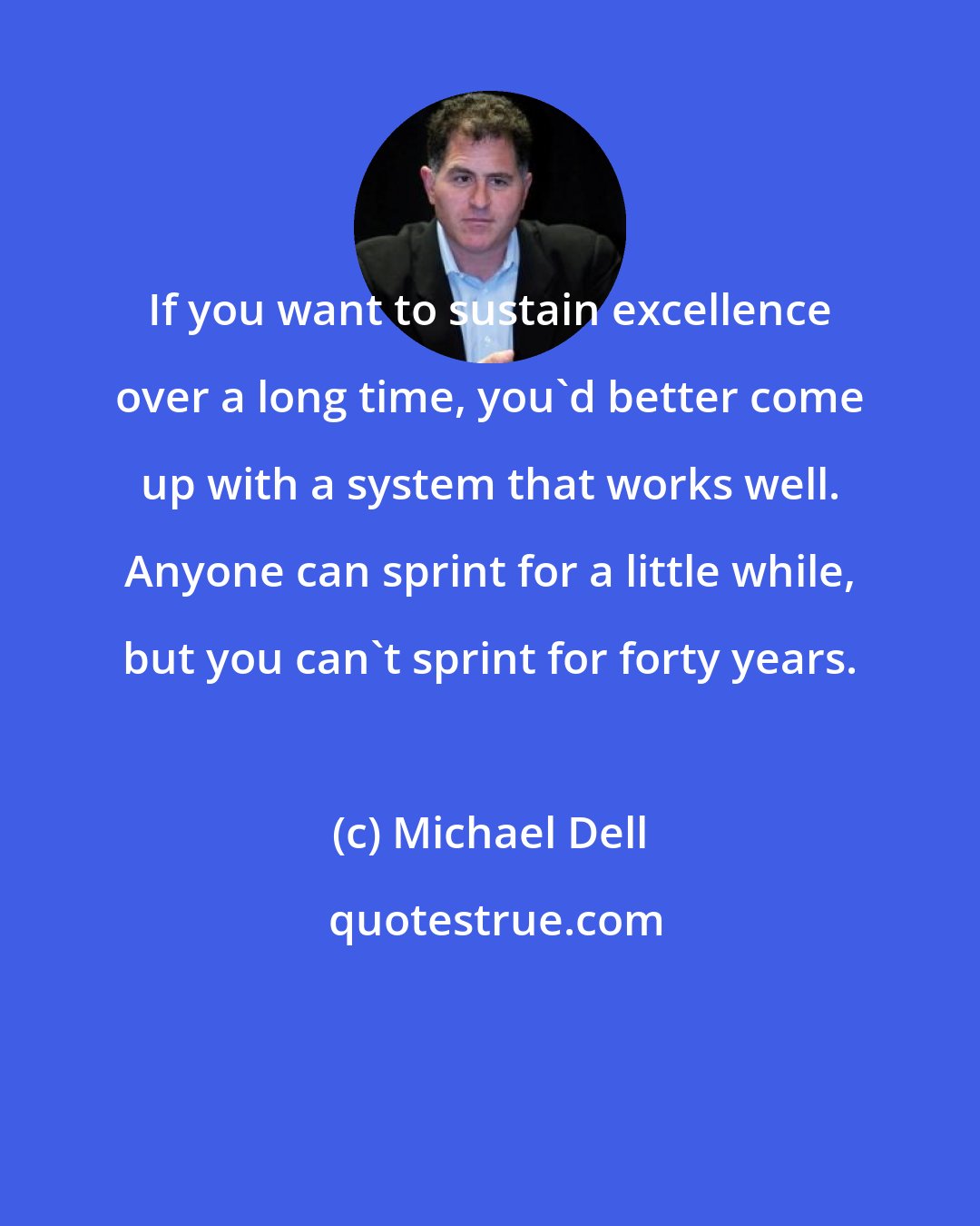 Michael Dell: If you want to sustain excellence over a long time, you'd better come up with a system that works well. Anyone can sprint for a little while, but you can't sprint for forty years.