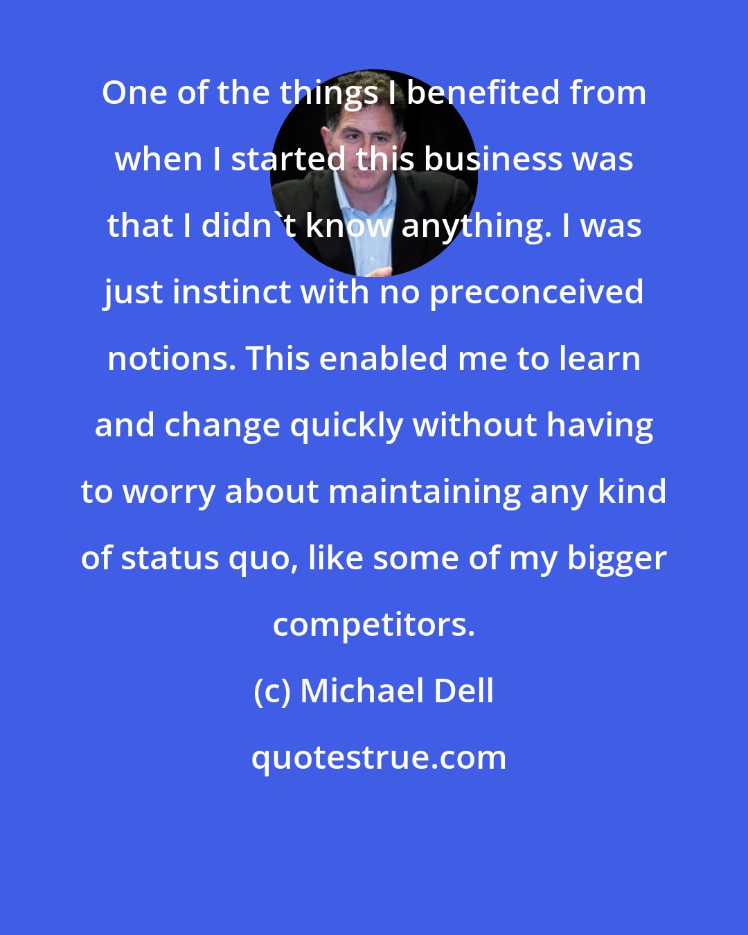 Michael Dell: One of the things I benefited from when I started this business was that I didn't know anything. I was just instinct with no preconceived notions. This enabled me to learn and change quickly without having to worry about maintaining any kind of status quo, like some of my bigger competitors.