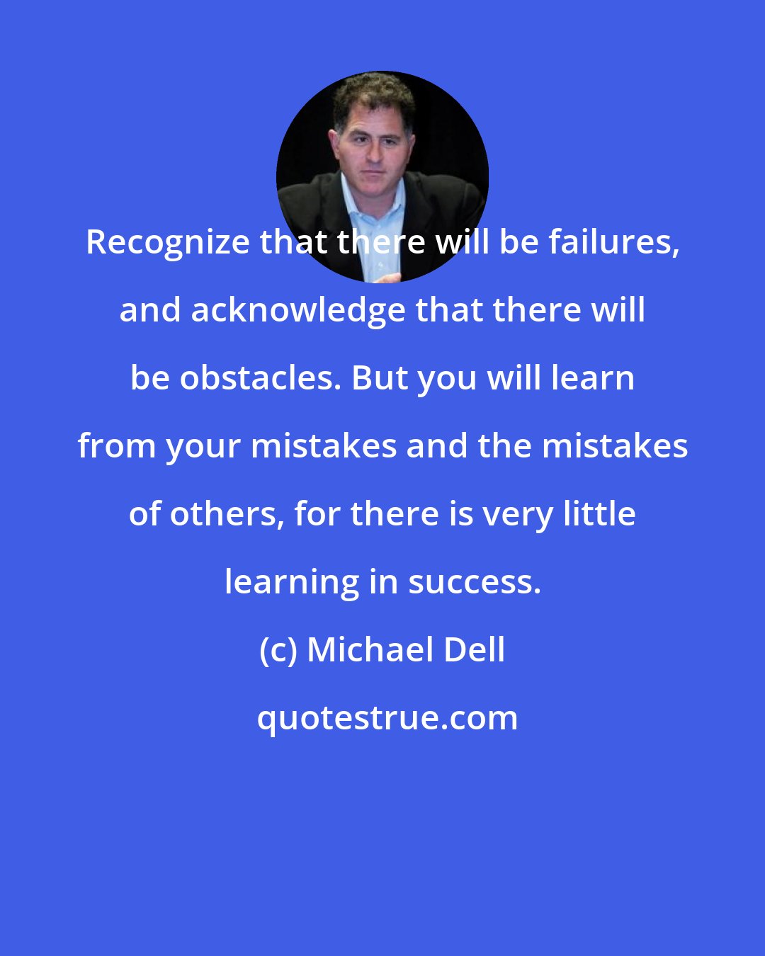 Michael Dell: Recognize that there will be failures, and acknowledge that there will be obstacles. But you will learn from your mistakes and the mistakes of others, for there is very little learning in success.