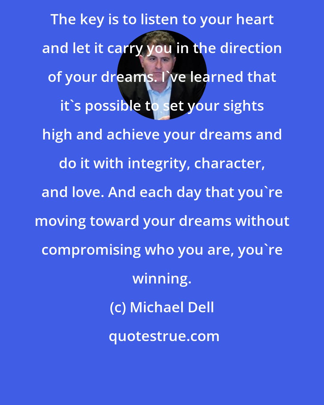 Michael Dell: The key is to listen to your heart and let it carry you in the direction of your dreams. I've learned that it's possible to set your sights high and achieve your dreams and do it with integrity, character, and love. And each day that you're moving toward your dreams without compromising who you are, you're winning.