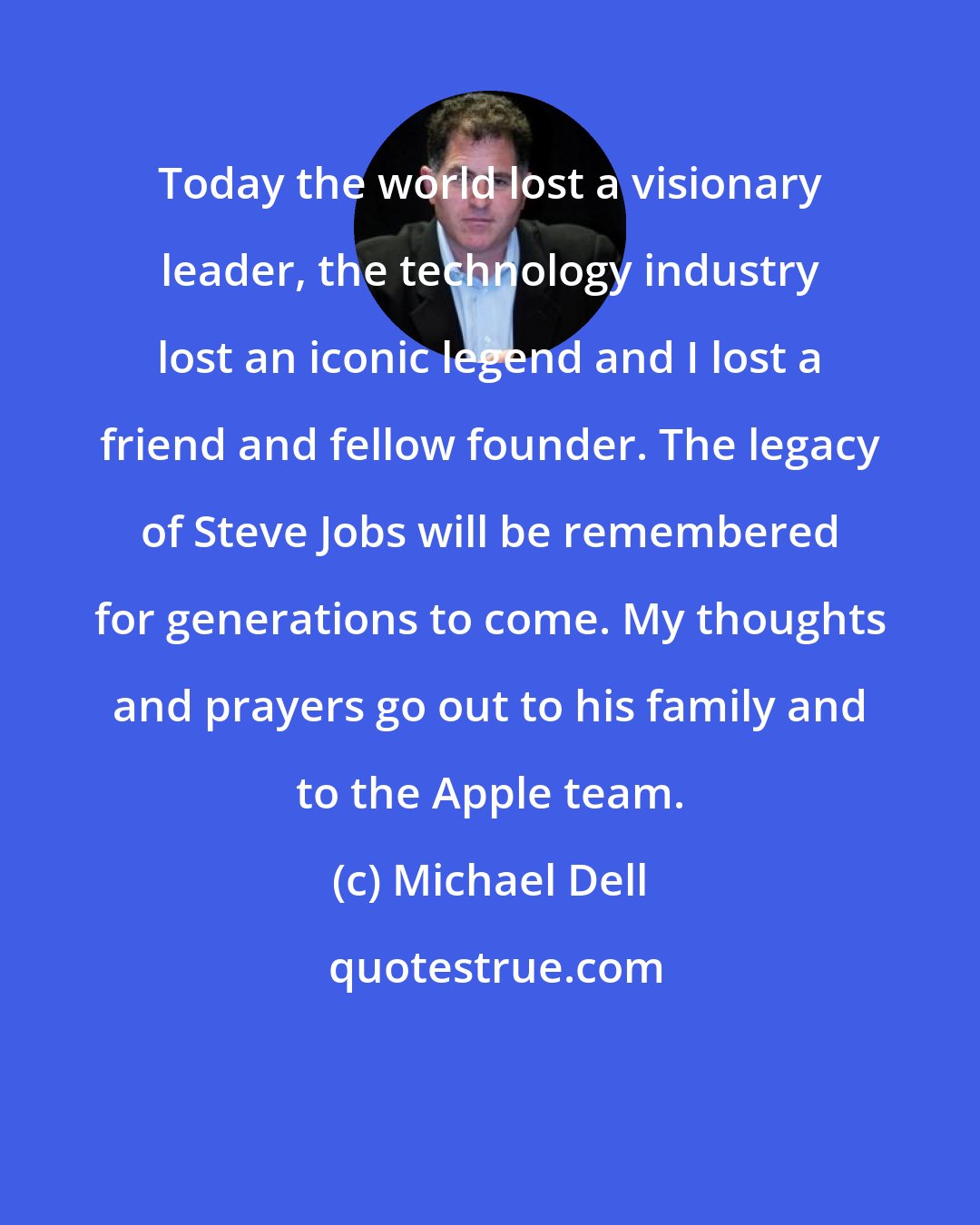 Michael Dell: Today the world lost a visionary leader, the technology industry lost an iconic legend and I lost a friend and fellow founder. The legacy of Steve Jobs will be remembered for generations to come. My thoughts and prayers go out to his family and to the Apple team.