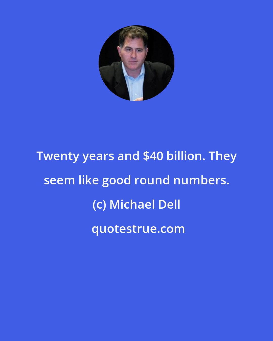 Michael Dell: Twenty years and $40 billion. They seem like good round numbers.