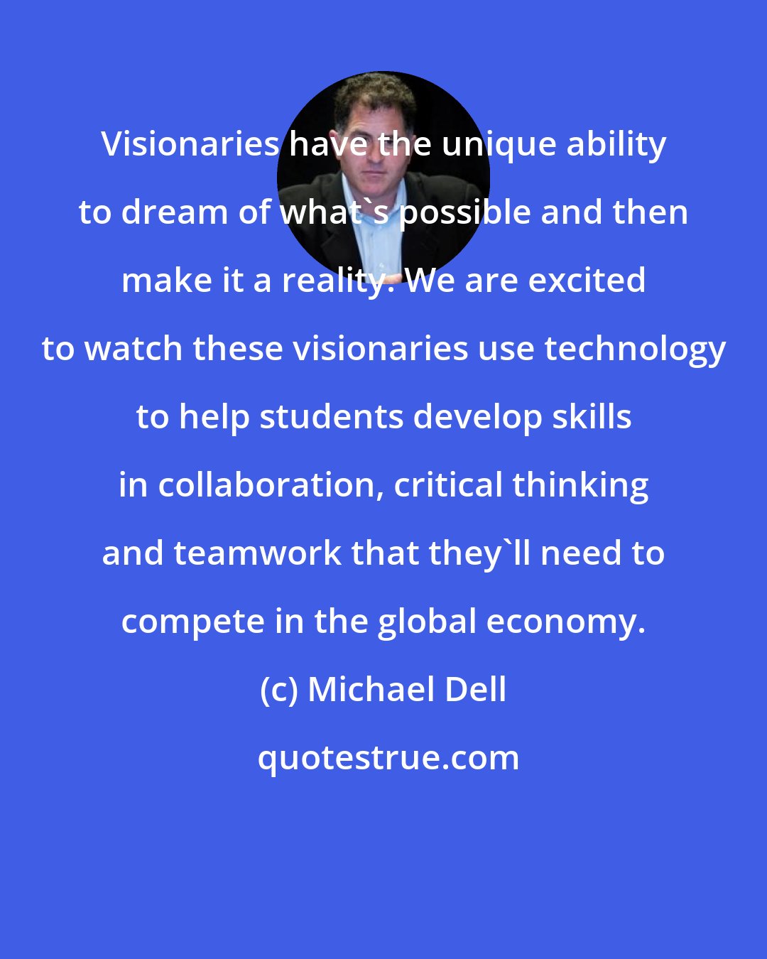 Michael Dell: Visionaries have the unique ability to dream of what's possible and then make it a reality. We are excited to watch these visionaries use technology to help students develop skills in collaboration, critical thinking and teamwork that they'll need to compete in the global economy.