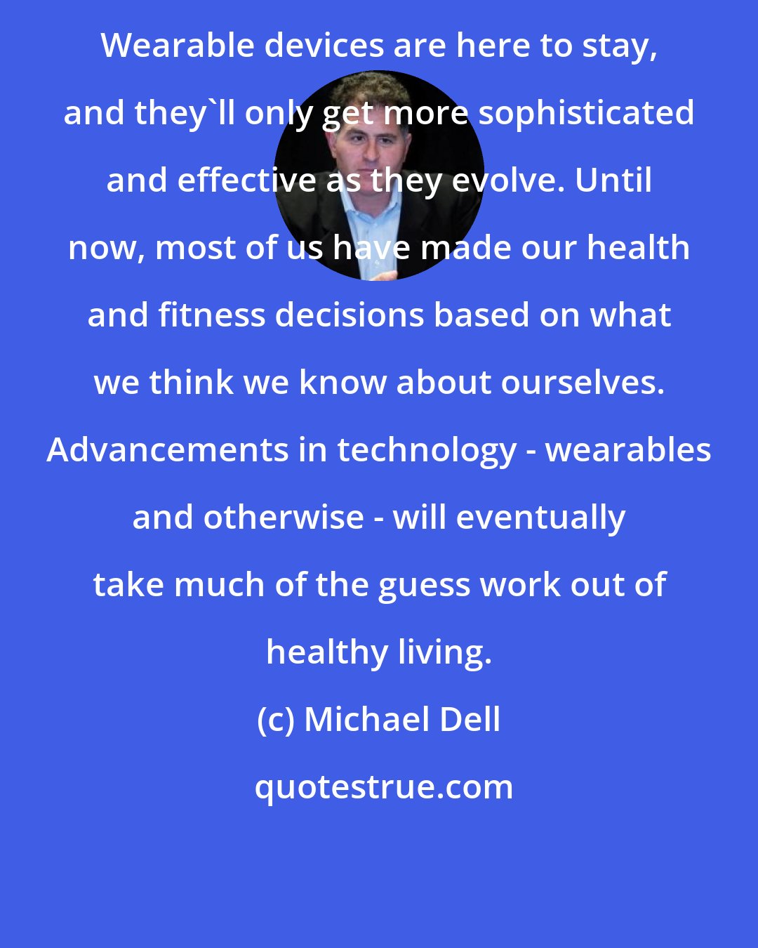 Michael Dell: Wearable devices are here to stay, and they'll only get more sophisticated and effective as they evolve. Until now, most of us have made our health and fitness decisions based on what we think we know about ourselves. Advancements in technology - wearables and otherwise - will eventually take much of the guess work out of healthy living.