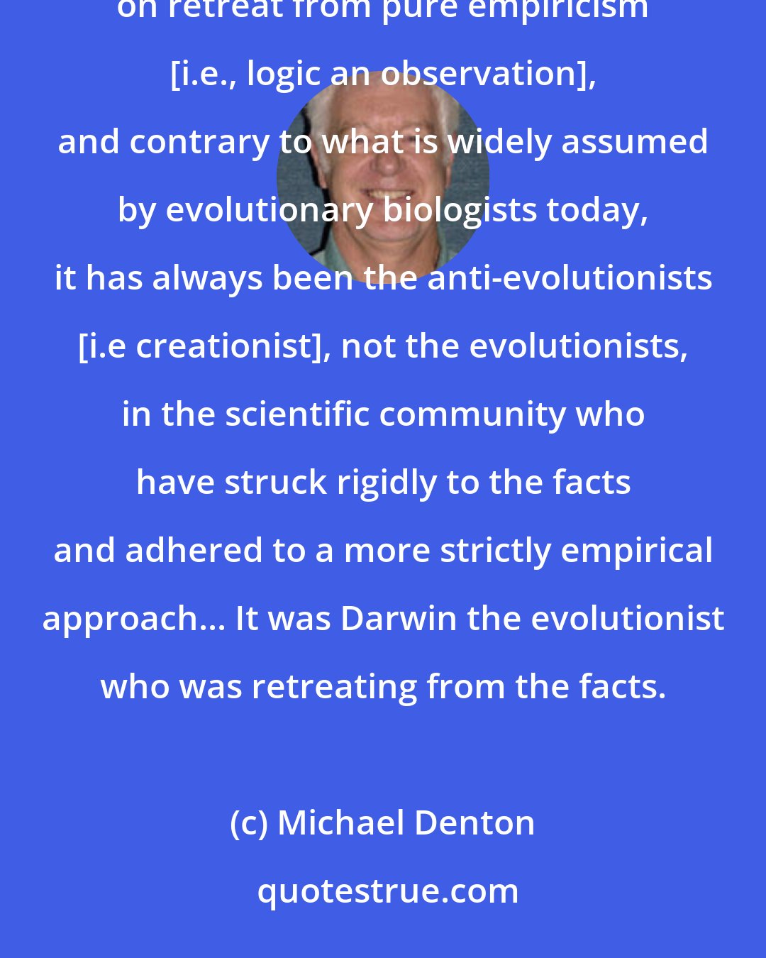 Michael Denton: In a very real sense, therefore, advocacy of the doctrine of continuity [i.e evolutionism] has always necessitated on retreat from pure empiricism [i.e., logic an observation], and contrary to what is widely assumed by evolutionary biologists today, it has always been the anti-evolutionists [i.e creationist], not the evolutionists, in the scientific community who have struck rigidly to the facts and adhered to a more strictly empirical approach... It was Darwin the evolutionist who was retreating from the facts.