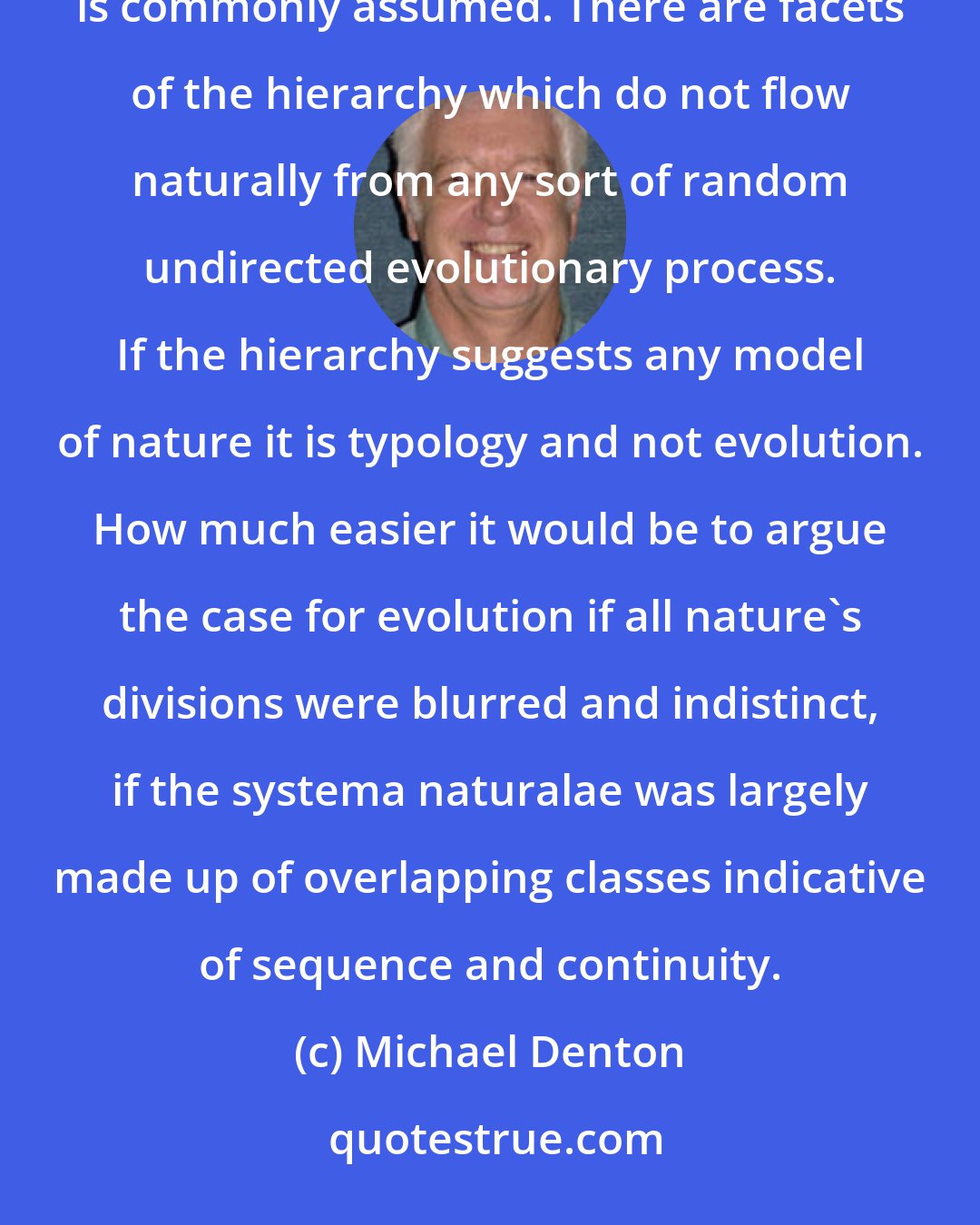 Michael Denton: In the final analysis the hierarchic pattern is nothing like the straightforward witness for organic evolution that is commonly assumed. There are facets of the hierarchy which do not flow naturally from any sort of random undirected evolutionary process. If the hierarchy suggests any model of nature it is typology and not evolution. How much easier it would be to argue the case for evolution if all nature's divisions were blurred and indistinct, if the systema naturalae was largely made up of overlapping classes indicative of sequence and continuity.