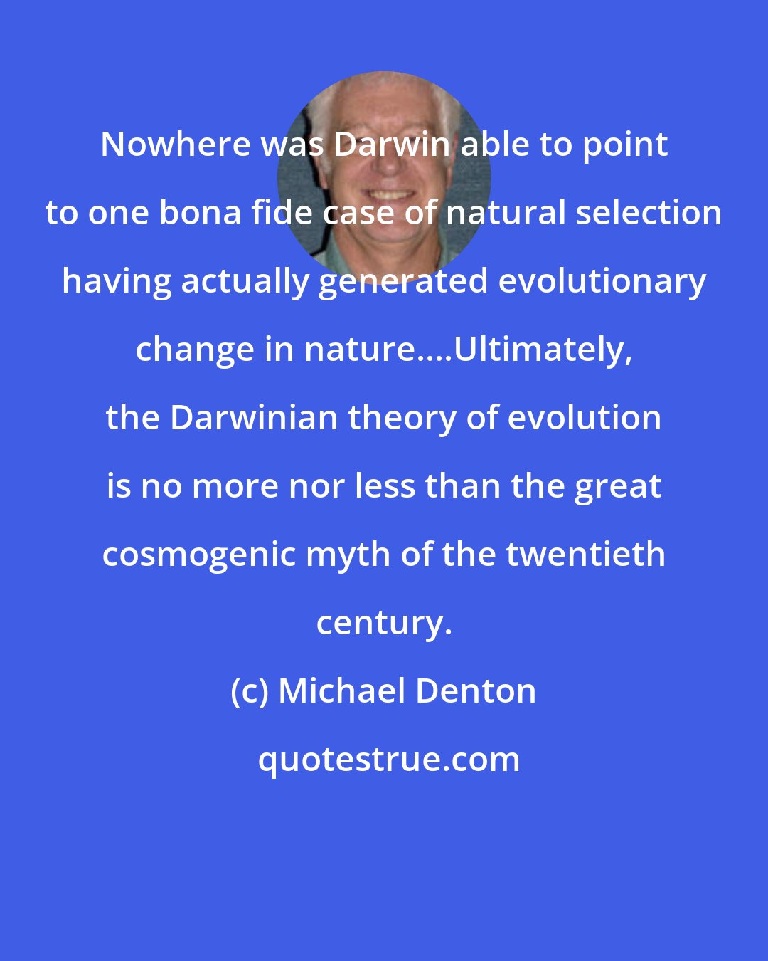 Michael Denton: Nowhere was Darwin able to point to one bona fide case of natural selection having actually generated evolutionary change in nature....Ultimately, the Darwinian theory of evolution is no more nor less than the great cosmogenic myth of the twentieth century.