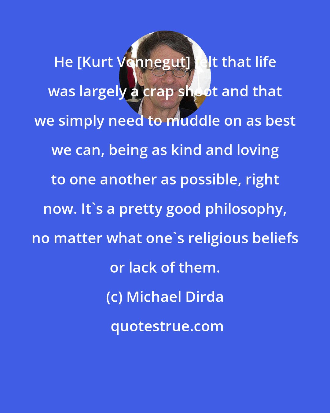 Michael Dirda: Нe [Kurt Vonnegut] felt that life was largely a crap shoot and that we simply need to muddle on as best we can, being as kind and loving to one another as possible, right now. It's a pretty good philosophy, no matter what one's religious beliefs or lack of them.