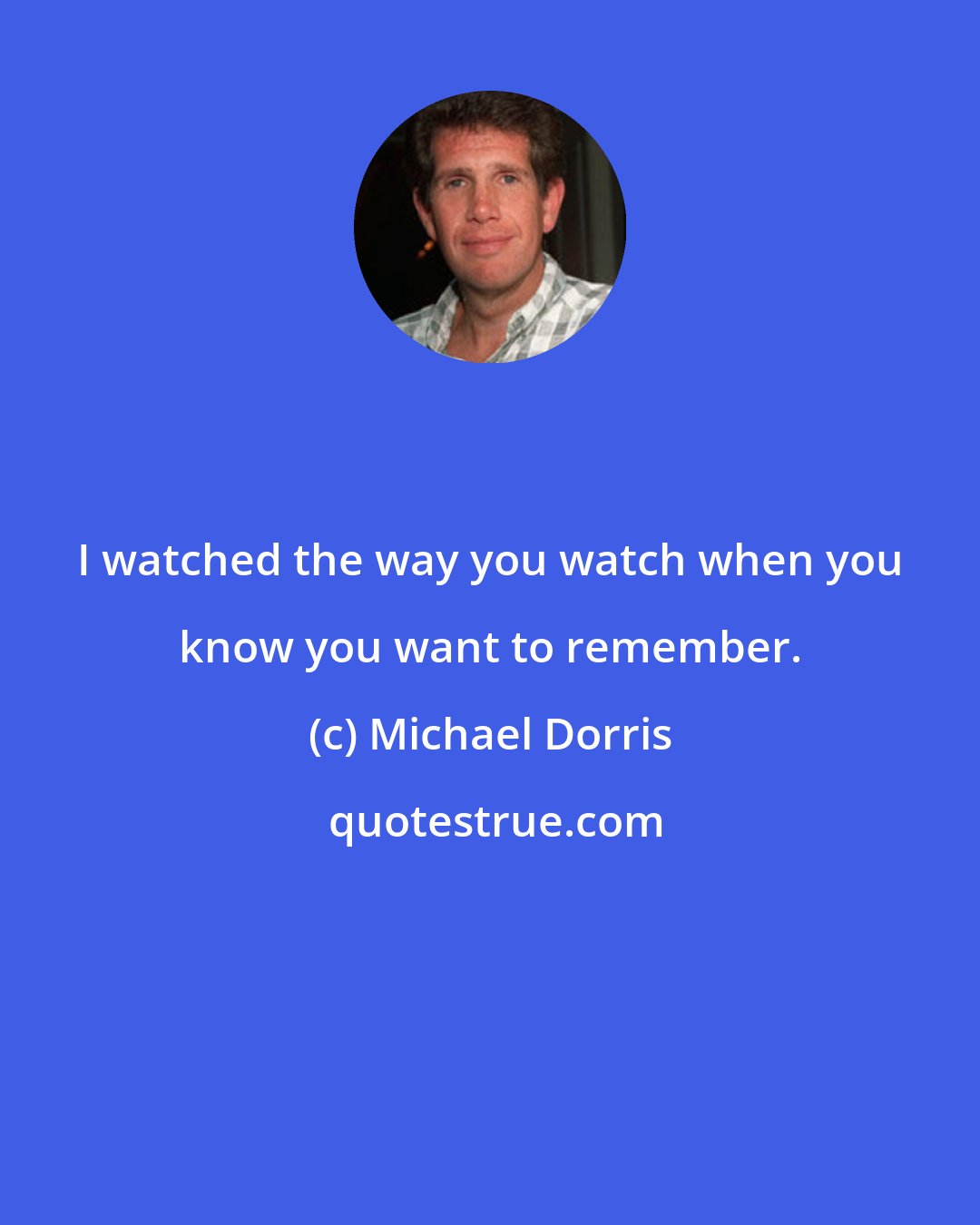Michael Dorris: I watched the way you watch when you know you want to remember.