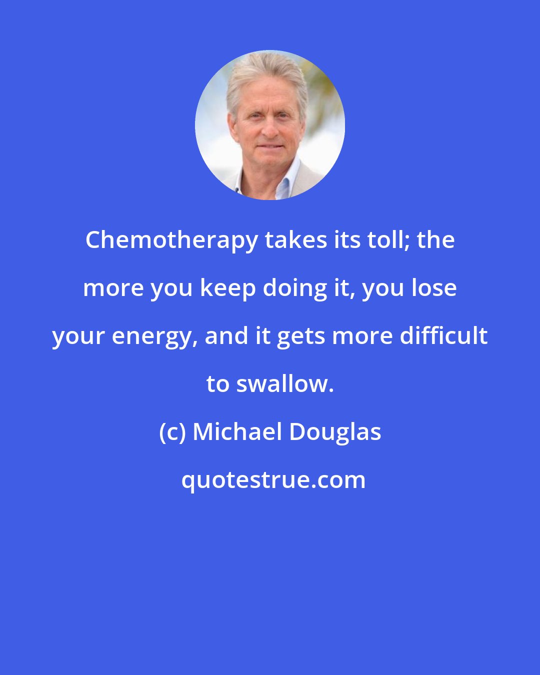 Michael Douglas: Chemotherapy takes its toll; the more you keep doing it, you lose your energy, and it gets more difficult to swallow.