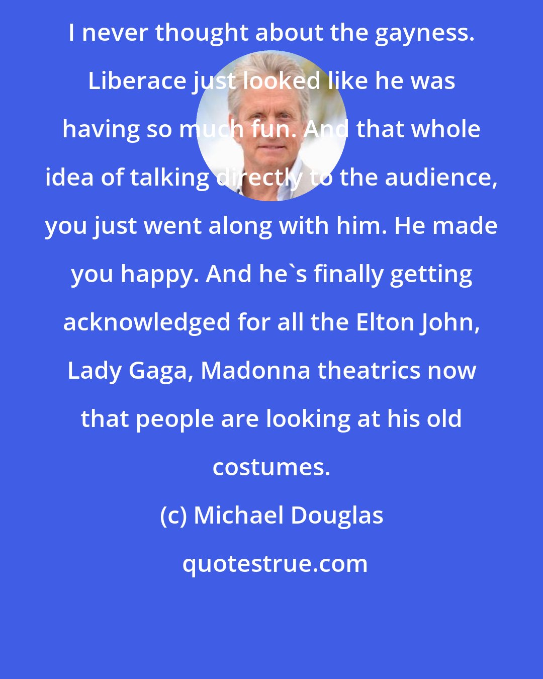 Michael Douglas: I never thought about the gayness. Liberace just looked like he was having so much fun. And that whole idea of talking directly to the audience, you just went along with him. He made you happy. And he's finally getting acknowledged for all the Elton John, Lady Gaga, Madonna theatrics now that people are looking at his old costumes.