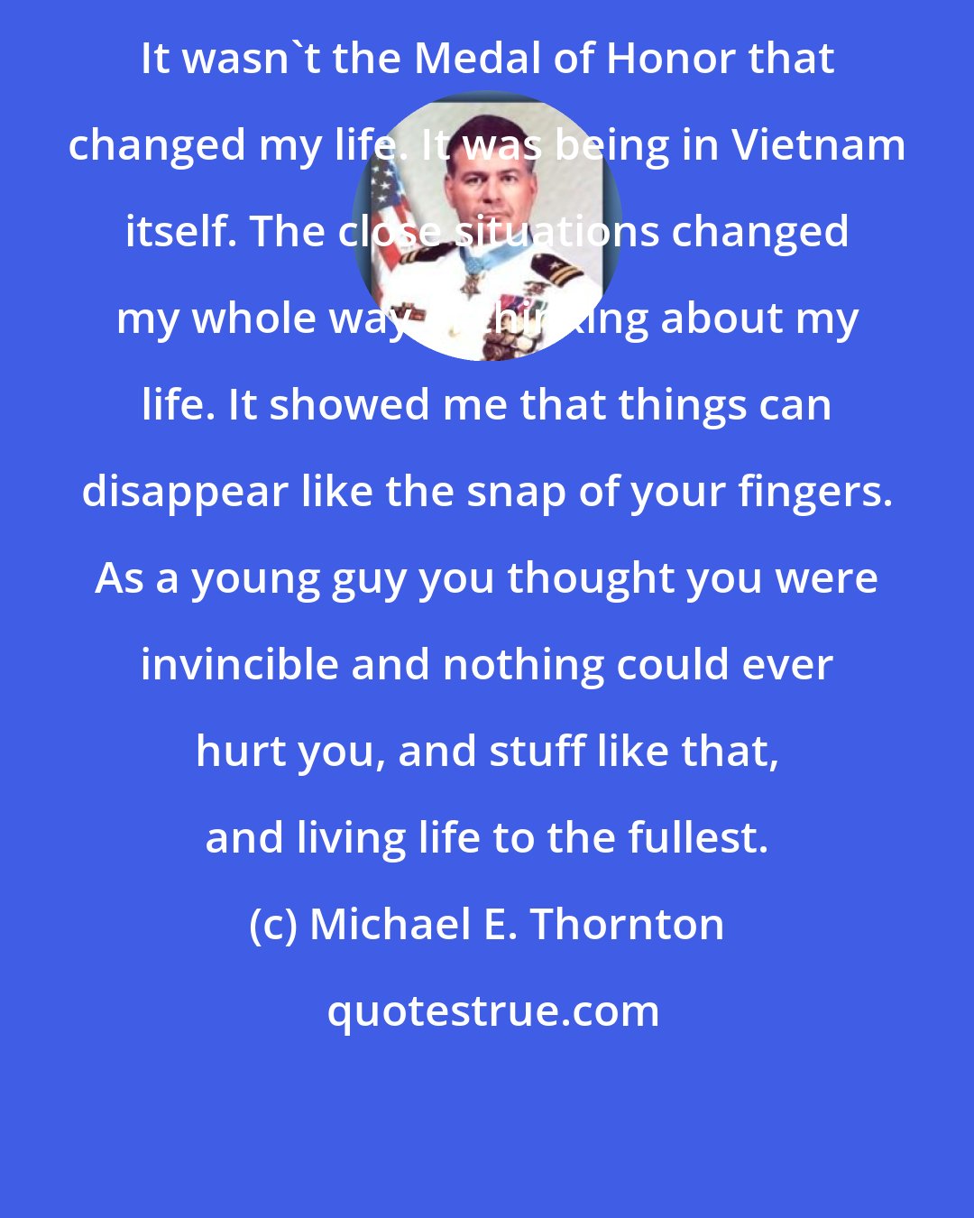 Michael E. Thornton: It wasn't the Medal of Honor that changed my life. It was being in Vietnam itself. The close situations changed my whole way of thinking about my life. It showed me that things can disappear like the snap of your fingers. As a young guy you thought you were invincible and nothing could ever hurt you, and stuff like that, and living life to the fullest.