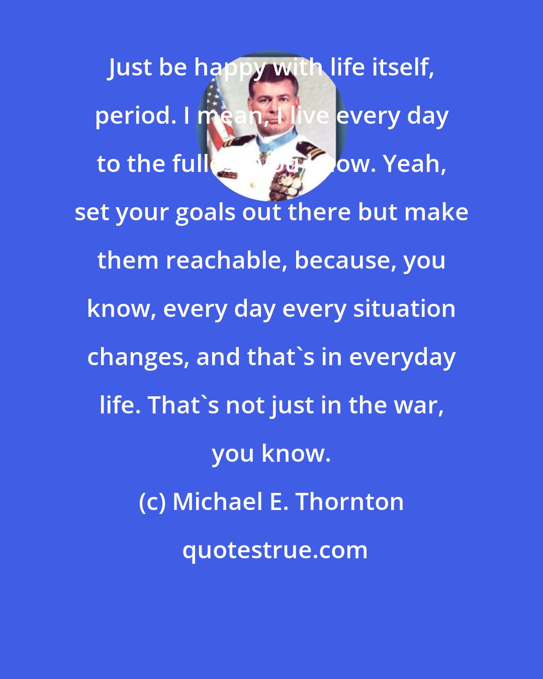 Michael E. Thornton: Just be happy with life itself, period. I mean, I live every day to the fullest, you know. Yeah, set your goals out there but make them reachable, because, you know, every day every situation changes, and that's in everyday life. That's not just in the war, you know.