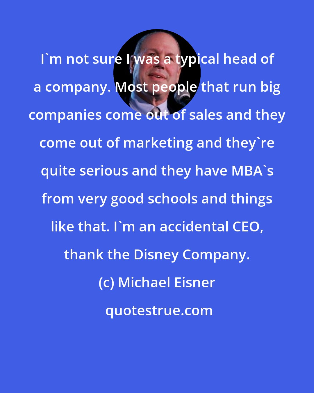 Michael Eisner: I'm not sure I was a typical head of a company. Most people that run big companies come out of sales and they come out of marketing and they're quite serious and they have MBA's from very good schools and things like that. I'm an accidental CEO, thank the Disney Company.