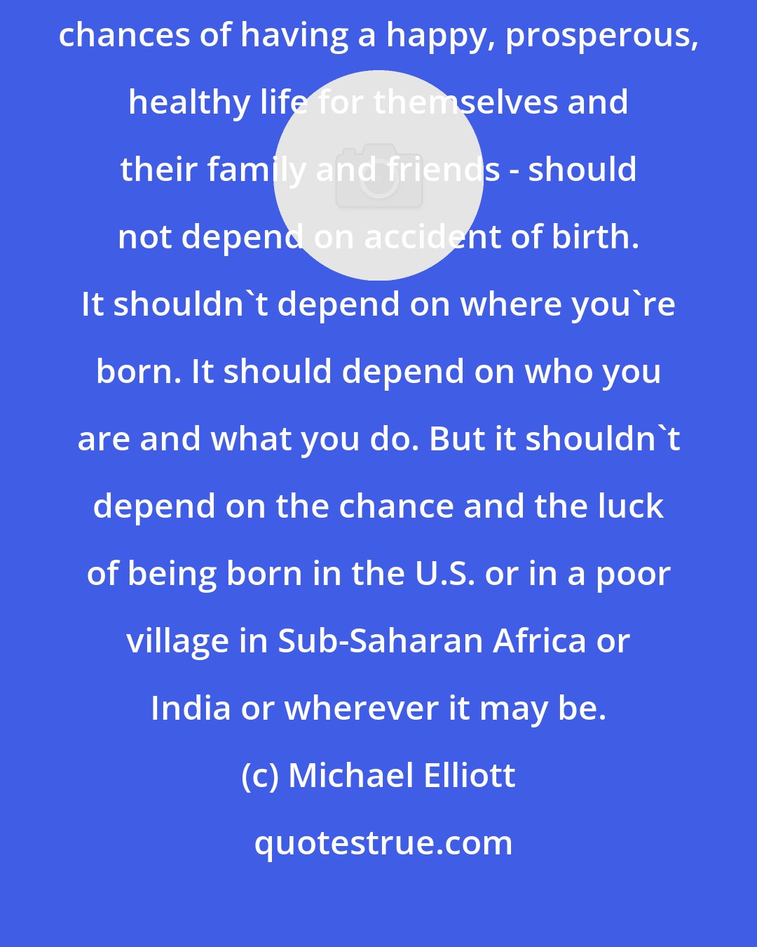 Michael Elliott: My wish and hope, every year, is that people's life chances - their chances of having a happy, prosperous, healthy life for themselves and their family and friends - should not depend on accident of birth. It shouldn't depend on where you're born. It should depend on who you are and what you do. But it shouldn't depend on the chance and the luck of being born in the U.S. or in a poor village in Sub-Saharan Africa or India or wherever it may be.