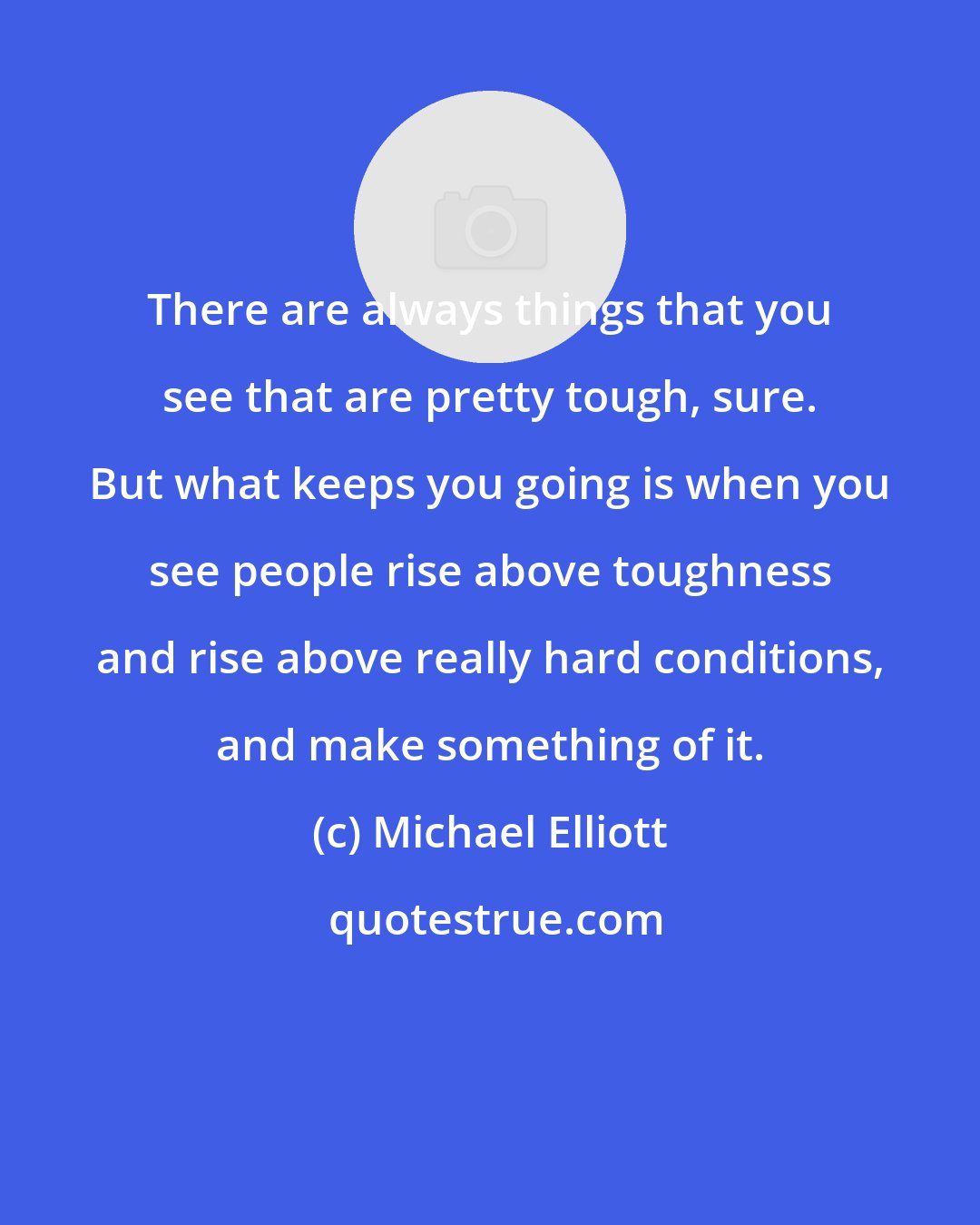 Michael Elliott: There are always things that you see that are pretty tough, sure. But what keeps you going is when you see people rise above toughness and rise above really hard conditions, and make something of it.