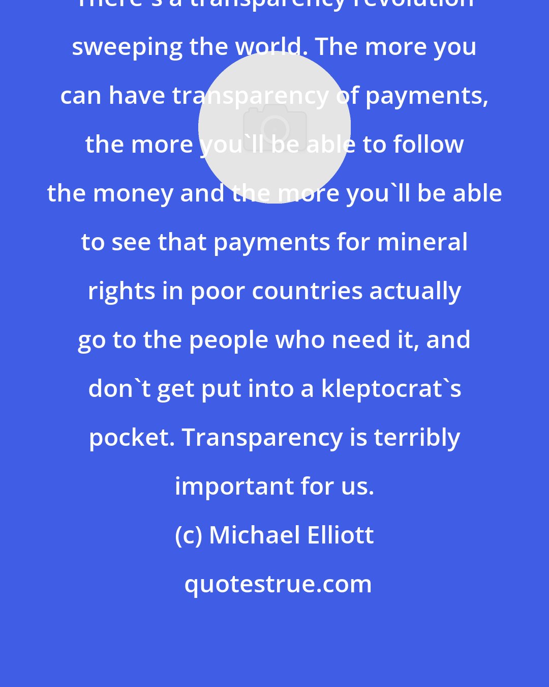 Michael Elliott: There's a transparency revolution sweeping the world. The more you can have transparency of payments, the more you'll be able to follow the money and the more you'll be able to see that payments for mineral rights in poor countries actually go to the people who need it, and don't get put into a kleptocrat's pocket. Transparency is terribly important for us.