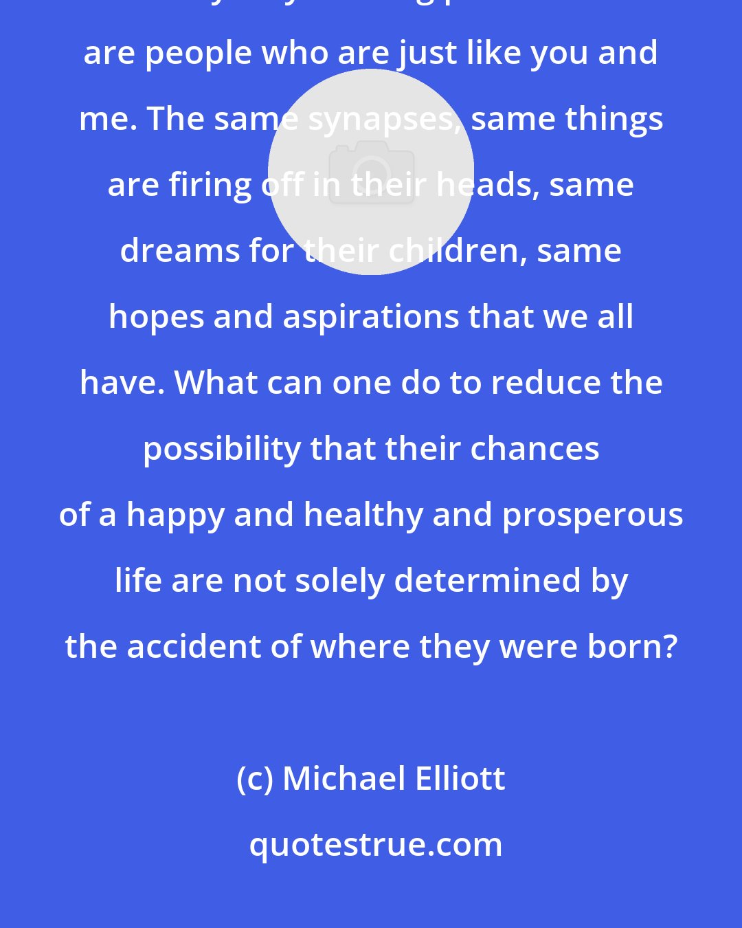 Michael Elliott: When you go to Africa and you see people who are just like you and me - this is always my starting point. These are people who are just like you and me. The same synapses, same things are firing off in their heads, same dreams for their children, same hopes and aspirations that we all have. What can one do to reduce the possibility that their chances of a happy and healthy and prosperous life are not solely determined by the accident of where they were born?