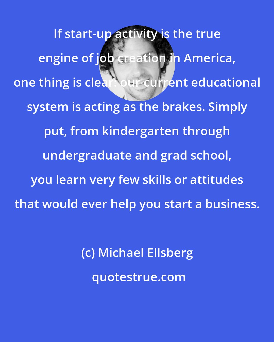 Michael Ellsberg: If start-up activity is the true engine of job creation in America, one thing is clear: our current educational system is acting as the brakes. Simply put, from kindergarten through undergraduate and grad school, you learn very few skills or attitudes that would ever help you start a business.